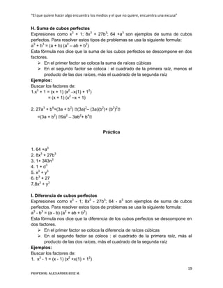 “El que quiere hacer algo encuentra los medios y el que no quiere, encuentra una excusa”
19
Profesor: Alexander Ruiz M.
H. Suma de cubos perfectos
Expresiones como x3
+ 1; 8x3
+ 27b3
; 64 +a3
son ejemplos de suma de cubos
perfectos. Para resolver estos tipos de problemas se usa la siguiente formula:
a3
+ b3
= (a + b) (a2
– ab + b2
)
Esta fórmula nos dice que la suma de los cubos perfectos se descompone en dos
factores.
 En el primer factor se coloca la suma de raíces cúbicas
 En el segundo factor se coloca : el cuadrado de la primera raíz, menos el
producto de las dos raíces, más el cuadrado de la segunda raíz
Ejemplos:
Buscar los factores de:
1.x3
+ 1 = (x + 1) (x2
–x(1) + 12
)
= (x + 1) (x2
–x + 1)
2. 27a3
+ b6
=(3a + b2
) ⦋(3a)2
– (3a)(b2
)+ (b2
)2
⦋
=(3a + b2
) ⦋9a2
– 3ab2
+ b4
⦋
Práctica
1. 64 +a3
2. 8x3
+ 27b3
3. 1+ 343n3
4. 1 + d3
5. x3
+ y3
6. b3
+ 27
7.8x3
+ y3
I. Diferencia de cubos perfectos
Expresiones como x3
- 1; 8x3
- 27b3
; 64 - a3
son ejemplos de suma de cubos
perfectos. Para resolver estos tipos de problemas se usa la siguiente formula:
a3
- b3
= (a - b) (a2
+ ab + b2
)
Esta fórmula nos dice que la diferencia de los cubos perfectos se descompone en
dos factores.
 En el primer factor se coloca la diferencia de raíces cúbicas
 En el segundo factor se coloca : el cuadrado de la primera raíz, más el
producto de las dos raíces, más el cuadrado de la segunda raíz
Ejemplos:
Buscar los factores de:
1. x3
- 1 = (x - 1) (x2
+x(1) + 12
)
 