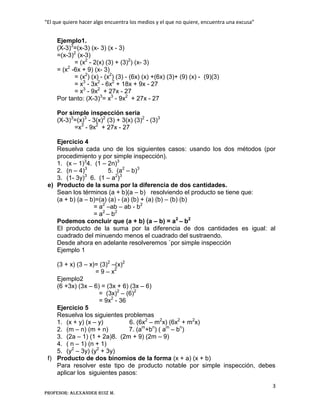 “El que quiere hacer algo encuentra los medios y el que no quiere, encuentra una excusa”
3
Profesor: Alexander Ruiz M.
Ejemplo1.
(X-3)3
=(x-3) (x- 3) (x - 3)
=(x-3)2
(x-3)
= (x2
- 2(x) (3) + (3)2
) (x- 3)
= (x2
-6x + 9) (x- 3)
= (x2
) (x) - (x2
) (3) - (6x) (x) +(6x) (3)+ (9) (x) - (9)(3)
= x3
- 3x2
- 6x2
+ 18x + 9x - 27
= x3
- 9x2
+ 27x - 27
Por tanto: (X-3)3
= x3
- 9x2
+ 27x - 27
Por simple inspección seria
(X-3)3
=(x)3
- 3(x)2
(3) + 3(x) (3)2
- (3)3
=x3
- 9x2
+ 27x - 27
Ejercicio 4
Resuelva cada uno de los siguientes casos: usando los dos métodos (por
procedimiento y por simple inspección).
1. (x – 1)3
4. (1 – 2n)3
2. (n – 4)3
5. (a2
– b)3
3. (1- 3y)3
6. (1 – a2
)3
e) Producto de la suma por la diferencia de dos cantidades.
Sean los términos (a + b)(a – b) resolviendo el producto se tiene que:
(a + b) (a – b)=(a) (a) - (a) (b) + (a) (b) – (b) (b)
= a2
–ab – ab - b2
= a2
– b2
Podemos concluir que (a + b) (a – b) = a2
– b2
El producto de la suma por la diferencia de dos cantidades es igual: al
cuadrado del minuendo menos el cuadrado del sustraendo.
Desde ahora en adelante resolveremos `por simple inspección
Ejemplo 1
(3 + x) (3 – x)= (3)2
–(x)2
= 9 – x2
Ejemplo2
(6 +3x) (3x – 6) = (3x + 6) (3x – 6)
= (3x)2
– (6)2
= 9x2
- 36
Ejercicio 5
Resuelva los siguientes problemas
1. (x + y) (x – y) 6. (6x2
– m2
x) (6x2
+ m2
x)
2. (m – n) (m + n) 7. (am
+bn
) ( am
– bn
)
3. (2a – 1) (1 + 2a)8. (2m + 9) (2m – 9)
4. ( n – 1) (n + 1)
5. (y2
– 3y) (y2
+ 3y)
f) Producto de dos binomios de la forma (x + a) (x + b)
Para resolver este tipo de producto notable por simple inspección, debes
aplicar los siguientes pasos:
 