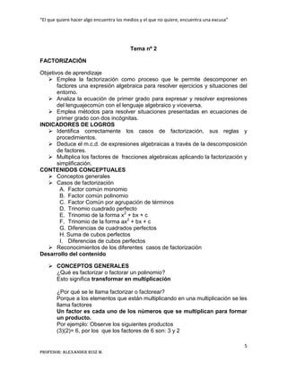 “El que quiere hacer algo encuentra los medios y el que no quiere, encuentra una excusa”
5
Profesor: Alexander Ruiz M.
Tema nº 2
FACTORIZACIÓN
Objetivos de aprendizaje
 Emplea la factorización como proceso que le permite descomponer en
factores una expresión algebraica para resolver ejercicios y situaciones del
entorno.
 Analiza la ecuación de primer grado para expresar y resolver expresiones
del lenguajecomún con el lenguaje algebraico y viceversa.
 Emplea métodos para resolver situaciones presentadas en ecuaciones de
primer grado con dos incógnitas.
INDICADORES DE LOGROS
 Identifica correctamente los casos de factorización, sus reglas y
procedimientos.
 Deduce el m.c.d. de expresiones algebraicas a través de la descomposición
de factores.
 Multiplica los factores de fracciones algebraicas aplicando la factorización y
simplificación.
CONTENIDOS CONCEPTUALES
 Conceptos generales
 Casos de factorización
A. Factor común monomio
B. Factor común polinomio
C. Factor Común por agrupación de términos
D. Trinomio cuadrado perfecto
E. Trinomio de la forma x2
+ bx + c
F. Trinomio de la forma ax2
+ bx + c
G. Diferencias de cuadrados perfectos
H. Suma de cubos perfectos
I. Diferencias de cubos perfectos
 Reconocimientos de los diferentes casos de factorización
Desarrollo del contenido
 CONCEPTOS GENERALES
¿Qué es factorizar o factorar un polinomio?
Esto significa transformar en multiplicación
¿Por qué se le llama factorizar o factorear?
Porque a los elementos que están multiplicando en una multiplicación se les
llama factores
Un factor es cada uno de los números que se multiplican para formar
un producto.
Por ejemplo: Observe los siguientes productos
(3)(2)= 6, por los que los factores de 6 son: 3 y 2
 