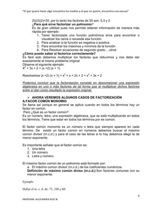“El que quiere hacer algo encuentra los medios y el que no quiere, encuentra una excusa”
6
Profesor: Alexander Ruiz M.
(5)(3)(2)=30, por lo tanto los factores de 30 son: 5,3 y 2
¿Para qué sirve factorizar un polinomio?
Es de gran utilidad pues nos permite obtener información de manera más
rápida por ejemplo:
1. Tener factorizada una función polinómica sirve para encontrar o
visualizar los ceros o raícesde esa función.
2. Para analizar si la función es negativa o positiva
3. Para encontrar los máximos y mínimos de la función
4. Para Resolver ecuaciones de segundo grado…,otros
¿Cómo puedo saber si factorice correctamente?
Es fácil solo debemos multiplicar los factores que obtuvimos y nos debe dar
exactamente el mismo problema original
Observe el siguiente ejemplo:
X2
+ 3x + 2 = (x +2) (x + 1)
Resolvamos (x +2) (x + 1) = x2
+ x + 2x + 2 = x2
+ 3x + 2
Podemos concluir que la factorización consiste en descomponer una expresión
algebraica en uno o más factores de tal forma que al multiplicar dichos factores
entre sí dan como resultado la expresión original.
 AHORA VEREMOS ALGUNOS CASOS DE FACTORIZACIÓN
A.FACOR COMÚN MONOMIO
Se llama así porque en general se aplica cuando en todos los términos hay un
factor en común.
Pero ¿Qué es un factor común?
Es un número, letra, una expresión algebraica, que se está multiplicando en todos
los términos. Tiene que estar en todos los términos por es común.
El factor común monomio es un número o letra que siempre aparece en cada
término. De existir un factor común en números debemos buscar el máximo
común divisor (m.c.d.) y para el caso de las letras si lo hay debemos elegir la de
menor exponente.
Es importante señalar que el factor común es:
1. Una letra
2. Un número
3. Letra y número
El máximo factor común de un polinomio está formado por:
a. El máximo común divisor (m.c.d.) de los coeficientes numéricos.
Definición de máximo común diviso (m.c.d.):Son factores comunes con su
menor exponente.
Ejemplo
Hallar el m. c. d. de: 72, 108 y 60:
 