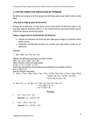 “El que quiere hacer algo encuentra los medios y el que no quiere, encuentra una excusa”
9
Profesor: Alexander Ruiz M.
C. FACTOR COMÚN POR AGRUPACIÓN DE TÉRMINOS.
Se llama así porque se toman grupos de términos para sacar factor común entre
ellos.
¿Por qué se elige grupos de términos?
Porque en el polinomio no hay factor común para todos los términos, pero si los
hay para algunos términos entre sí. Y con estos términos que tienen factor común
entre sí es que se arman los grupos.
Pasos a seguir para la factorización de términos:
 Asociar los términos de forma tal que cada grupo tenga un monomio como
factor común.
 Factorizar nuevamente teniendo en cuenta que cada factor común es un
polinomio.
Ejemplo:
1. 2ax + 2bx - ay + 5a - by + 5b
Agrupo los términos que tienen un factor común:
(2ax - ay + 5a) + (2bx - by + 5b)
Saco el factor común de cada grupo:
a ( 2x - y + 5 ) + b (2x - y + 5 )
Como las expresiones encerradas entre paréntesis son iguales se tiene:
(2x -y +5)(a + b)
Que es nuestra respuesta.
2. 17ax – 17mx + 3ay - 3my + 7az – 7mz = (17ax +3ay +7z) - (17mx + 3my +7mz)
= a(17x +3y +7z) - m(17x + 3y +7z)
= (17x +3y +7z) (a – m)
3. m(x + 2) – x – 2 + 3(x + 2) = m(x + 2) -1(x + 2) + 3(x + 2)
= (x + 2)(m + 3 -1)
= (x + 2) (m + 2)
Práctica
 