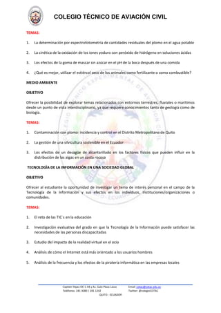 COLEGIO TÉCNICO DE AVIACIÓN CIVIL
TEMAS:
1.

La determinación por espectrofotometría de cantidades residuales del plomo en el agua potable

2.

La cinética de la oxidación de los iones yoduro con peróxido de hidrógeno en soluciones ácidas

3.

Los efectos de la goma de mascar sin azúcar en el pH de la boca después de una comida

4.

¿Qué es mejor, utilizar el estiércol seco de los animales como fertilizante o como combustible?

MEDIO AMBIENTE
OBJETIVO
Ofrecer la posibilidad de explorar temas relacionados con entornos terrestres, fluviales o marítimos
desde un punto de vista interdisciplinario, ya que requiere conocimientos tanto de geología como de
biología.
TEMAS:
1.

Contaminación con plomo: incidencia y control en el Distrito Metropolitano de Quito

2.

La gestión de una silvicultura sostenible en el Ecuador

3.

Los efectos de un desagüe de alcantarillado en los factores físicos que pueden influir en la
distribución de las algas en un costa rocosa

TECNOLOGÌA DE LA INFORMACIÓN EN UNA SOCIEDAD GLOBAL
OBJETIVO
Ofrecer al estudiante la oportunidad de investigar un tema de interés personal en el campo de la
Tecnología de la Información y sus efectos en los individuos, Instituciones/organizaciones o
comunidades.
TEMAS:
1.

El reto de las TIC´s en la educación

2.

Investigación evaluativa del grado en que la Tecnología de la Información puede satisfacer las
necesidades de las personas discapacitadas

3.

Estudio del impacto de la realidad virtual en el ocio

4.

Análisis de cómo el Internet está más orientado a los usuarios hombres

5.

Análisis de la frecuencia y los efectos de la piratería informática en las empresas locales

Capitán Yépez OE 1-44 y Av. Galo Plaza Lasso
Teléfonos: 241 3080 / 281 1242
QUITO - ECUADOR

Email: cotac@cotac.edu.ec
Twitter: @colegioCOTAC

 