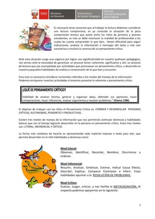 3
Es necesario tener presente que al trabajar la lectura debemos considerar
una lectura comprensiva, es ya conocida la situación de la poca
comprensión lectora que existe entre los niños de primaria y jóvenes
estudiantes, es más se debe reconocer la realidad de profesionales a los
cuales les cuesta comprender lo que leen, tienen dificultad para seguir
indicaciones, analizar la información o mensajes del texto y más aún
caracteriza a muchos la carencia de un pensamiento crítico.
Ante esta situación surge una urgencia por lograr una significatividad en nuestro quehacer pedagógico,
nos vemos ante la necesidad de garantizar un proceso lector coherente, significativo y útil, un proceso
de lectura que sea acompañado por actividades que promuevan un pensamiento crítico, y desarrolle en
nuestros pequeños habilidades de análisis y comprensión de lo que leen y escuchan.
Para esto es necesario considerar contenidos referidos a los niveles del manejo de la información.
Podemos enriquecer nuestras actividades si tenemos presente lo referente a pensamiento crítico:
Habilidad de analizar hechos, generar y organizar ideas, defender sus opiniones, hacer
comparaciones, hacer inferencias, evaluar argumentos y resolver problemas.” Chance 1986.
El objetivo de trabajar con los niños el Pensamiento Crítico es: FORMAR Y DESARROLLAR PERSONAS
CRÍTICAS, AUTONOMAS, PENSANTES Y PRODUCTIVAS.
Existen tres niveles de manejo de la información que nos permitirán estimular destrezas y habilidades
básicas que con el tiempo lograrán desarrollar en la persona un pensamiento crítico. Estos tres niveles
son: LITERAL, INFERENCIAL Y CRÍTICO.
La forma más cotidiana de hacerlo es aprovechando todo material impreso o texto para leer, que
permita desarrollar en el niño habilidades y destrezas como:
Nivel Literal:
Observar, Identificar, Recordar, Nombrar, Discriminar y
ordenar.
Nivel Inferencial:
Resumir, Analizar, Sintetizar, Estimar, Indicar Causa Efecto,
Describir, Explicar, Comparar Contrastar e Inferir. Estas
habilidades apuntan a la RESOLUCIÓN DE PROBLEMAS.
Nivel Crítico:
Evaluar, Juzgar, criticar, y nos facilita la METACOGNICIÓN: Al
respecto podemos apoyarnos en lo siguiente:
 