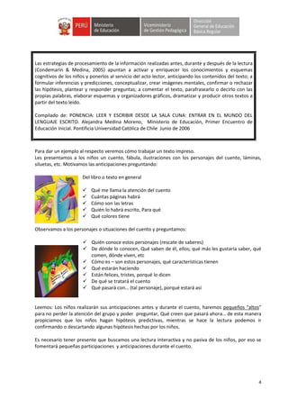 4
Para dar un ejemplo al respecto veremos cómo trabajar un texto impreso.
Les presentamos a los niños un cuento, fábula, ilustraciones con los personajes del cuento, láminas,
siluetas, etc. Motivamos las anticipaciones preguntando:
Del libro o texto en general
 Qué me llama la atención del cuento
 Cuántas páginas habrá
 Cómo son las letras
 Quién lo habrá escrito, Para qué
 Qué colores tiene
Observamos a los personajes o situaciones del cuento y preguntamos:
 Quién conoce estos personajes (rescate de saberes)
 De dónde lo conocen, Qué saben de él, ellos; qué más les gustaría saber, qué
comen, dónde viven, etc
 Cómo es – son estos personajes, qué características tienen
 Qué estarán haciendo
 Están felices, tristes, porqué lo dicen
 De qué se tratará el cuento
 Qué pasará con… (tal personaje), porqué estará así
Leemos: Los niños realizarán sus anticipaciones antes y durante el cuento, haremos pequeños “altos”
para no perder la atención del grupo y poder preguntar, Qué creen que pasará ahora… de esta manera
propiciamos que los niños hagan hipótesis predictivas, mientras se hace la lectura podemos ir
confirmando o descartando algunas hipótesis hechas por los niños.
Es necesario tener presente que buscamos una lectura interactiva y no pasiva de los niños, por eso se
fomentará pequeñas participaciones y anticipaciones durante el cuento.
Las estrategias de procesamiento de la información realizadas antes, durante y después de la lectura
(Condemarín & Medina, 2005) apuntan a activar y enriquecer los conocimientos y esquemas
cognitivos de los niños y ponerlos al servicio del acto lector, anticipando los contenidos del texto; a
formular inferencias y predicciones, conceptualizar, crear imágenes mentales, confirmar o rechazar
las hipótesis, plantear y responder preguntas; a comentar el texto, parafrasearlo o decirlo con las
propias palabras, elaborar esquemas y organizadores gráficos, dramatizar y producir otros textos a
partir del texto leído.
Compilado de: PONENCIA: LEER Y ESCRIBIR DESDE LA SALA CUNA: ENTRAR EN EL MUNDO DEL
LENGUAJE ESCRITO. Alejandra Medina Moreno, Ministerio de Educación, Primer Encuentro de
Educación Inicial. Pontificia Universidad Católica de Chile Junio de 2006
 
