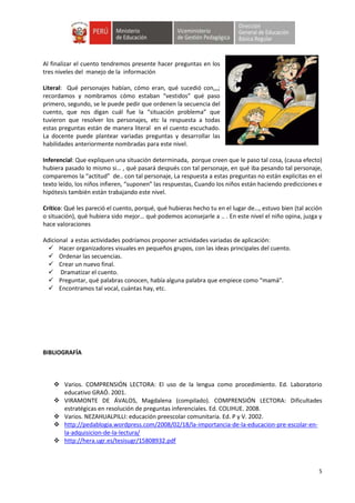 5
Al finalizar el cuento tendremos presente hacer preguntas en los
tres niveles del manejo de la información
Literal: Qué personajes habían, cómo eran, qué sucedió con,,,;
recordamos y nombramos cómo estaban “vestidos” qué paso
primero, segundo, se le puede pedir que ordenen la secuencia del
cuento, que nos digan cuál fue la “situación problema” que
tuvieron que resolver los personajes, etc la respuesta a todas
estas preguntas están de manera literal en el cuento escuchado.
La docente puede plantear variadas preguntas y desarrollar las
habilidades anteriormente nombradas para este nivel.
Inferencial: Que expliquen una situación determinada, porque creen que le paso tal cosa, (causa efecto)
hubiera pasado lo mismo si… , qué pasará después con tal personaje, en qué iba pesando tal personaje,
comparemos la “actitud” de.. con tal personaje, La respuesta a estas preguntas no están explicitas en el
texto leído, los niños infieren, “suponen” las respuestas, Cuando los niños están haciendo predicciones e
hipótesis también están trabajando este nivel.
Crítico: Qué les pareció el cuento, porqué, qué hubieras hecho tu en el lugar de…, estuvo bien (tal acción
o situación), qué hubiera sido mejor… qué podemos aconsejarle a .. . En este nivel el niño opina, juzga y
hace valoraciones
Adicional a estas actividades podríamos proponer actividades variadas de aplicación:
 Hacer organizadores visuales en pequeños grupos, con las ideas principales del cuento.
 Ordenar las secuencias.
 Crear un nuevo final.
 Dramatizar el cuento.
 Preguntar, qué palabras conocen, había alguna palabra que empiece como “mamá”.
 Encontramos tal vocal, cuántas hay, etc.
BIBLIOGRAFÍA
 Varios. COMPRENSIÓN LECTORA: El uso de la lengua como procedimiento. Ed. Laboratorio
educativo GRAÓ. 2001.
 VIRAMONTE DE ÁVALOS, Magdalena (compilado). COMPRENSIÓN LECTORA: Dificultades
estratégicas en resolución de preguntas inferenciales. Ed. COLIHUE. 2008.
 Varios. NEZAHUALPILLI: educación preescolar comunitaria. Ed. P y V. 2002.
 http://pedablogia.wordpress.com/2008/02/18/la-importancia-de-la-educacion-pre-escolar-en-
la-adquisicion-de-la-lectura/
 http://hera.ugr.es/tesisugr/15808932.pdf
 