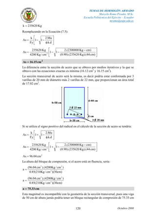 TEMAS DE HORMIGÓN ARMADO
Marcelo Romo Proaño, M.Sc.
Escuela Politécnica del Ejército – Ecuador
mromo@espe.edu.ec
Octubre-2008120
Kg235620k =
Reemplazando en la Ecuación (7.5):
⎥
⎦
⎤
⎢
⎣
⎡
φ
−−=
d.k.
Mu.2
11
Fy
k
As
⎥
⎦
⎤
⎢
⎣
⎡ −
−−=
)cm44).(Kg235620).(90.0(
)cmKg2300000.(2
11
cm/Kg4200
Kg235620
As 2
2
cm15.16As =
La diferencia entre la sección de acero que se obtuvo por medios iterativos y la que se
obtuvo con las ecuaciones exactas es mínima (16.12 cm2
y 16.15 cm2
).
La sección transversal de acero será la misma, es decir podría estar conformada por 3
varillas de 20 mm de diámetro más 2 varillas de 22 mm, que proporcionan un área total
de 17.02 cm2
.
Si se utiliza el signo positivo del radical en el cálculo de la sección de acero se tendría:
⎥
⎦
⎤
⎢
⎣
⎡
φ
−+=
d.k.
Mu.2
11
Fy
k
As
⎥
⎦
⎤
⎢
⎣
⎡ −
−+=
)cm44).(Kg235620).(90.0(
)cmKg2300000.(2
11
cm/Kg4200
Kg235620
As 2
2
cm04.96As =
La altura del bloque de compresión, si el acero está en fluencia, sería:
)cm30)(cm/Kg210(85.0
)cm/Kg4200).(cm04.96(
a 2
22
=
)cm30)(cm/Kg210(85.0
)cm/Kg4200).(cm04.96(
a 2
22
=
cm33.75a =
Esta magnitud es incompatible con la geometría de la sección transversal, pues una viga
de 50 cm de altura jamás podría tener un bloque rectangular de compresión de 75.33 cm
 