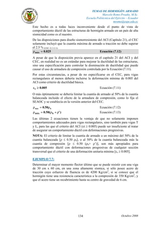 TEMAS DE HORMIGÓN ARMADO
Marcelo Romo Proaño, M.Sc.
Escuela Politécnica del Ejército – Ecuador
mromo@espe.edu.ec
Octubre-2008134
Este hecho es a todas luces inconveniente desde el punto de vista de
comportamiento dúctil de las estructuras de hormigón armado en un país de alta
sismicidad como es el nuestro.
De las disposiciones para diseño sismorresistente del ACI (Capítulo 21), el CEC
solamente incluyó que la cuantía máxima de armado a tracción no debe superar
el 2.5 % [CEC 21.3.2.1].
025.0máx =ρ Ecuación (7.12)
A pesar de que la disposición previa aparece en el capítulo 21 del ACI y del
CEC, en realidad no es un estándar para mejorar la ductilidad de las estructuras,
sino una especificación para controlar la disminución de ductilidad que puede
causar el uso de armadura de compresión controlada por la Ecuación (7.11).
Por estas circunstancias, a pesar de no especificarse en el CEC, para vigas
rectangulares al menos debería incluirse la deformación mínima de 0.005 del
ACI como criterio de ductilidad básica.
005.0t ≥ε Ecuación (7.11)
O más óptimamente se debería limitar la cuantía de armado al 50% de la cuantía
balanceada incluido el efecto de la armadura de compresión, como lo fija el
SEAOC y se establecía en la versión anterior del CEC.
bmáx 50.0 ρ=ρ Ecuación (7.12)
)'(50.0 bmáx ρ+ρ=ρ Ecuación (7.13)
Las últimas 2 ecuaciones tienen la ventaja de que no solamente imponen
comportamientos adecuados para vigas rectangulares, sino también para vigas T
y L, para las que el criterio del ACI (εt ≥ 0.005) puede ser insuficiente al tratar
de asegurar un comportamiento dúctil con deformaciones progresivas.
NOTA: El criterio de limitar la cuantía de armado a un máximo del 50% de la
cuantía balanceada [ρ ≤ 0.50 ρb], o al 50% de la cuantía balanceada más la
cuantía de compresión [ρ ≤ 0.50 (ρb+ ρ’)], son más apropiados para
comportamiento dúctil con deformaciones progresivas de cualquier sección
transversal que el criterio de una deformación unitaria mínima [εs ≥ 0.005].
EJEMPLO 7.7:
Determinar el mayor momento flector último que se puede resistir con una viga
de 30 cm x 60 cm, en una zona altamente sísmica, si sólo posee acero de
tracción cuyo esfuerzo de fluencia es de 4200 Kg/cm2
, si se conoce que el
hormigón tiene una resistencia característica a la compresión de 350 Kg/cm2
, y
que el acero tiene un recubrimiento hasta su centro de gravedad de 6 cm.
 