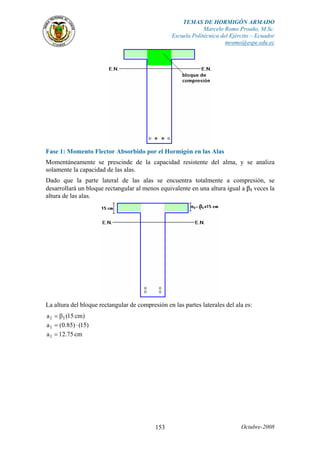 TEMAS DE HORMIGÓN ARMADO
Marcelo Romo Proaño, M.Sc.
Escuela Politécnica del Ejército – Ecuador
mromo@espe.edu.ec
Octubre-2008153
Fase 1: Momento Flector Absorbido por el Hormigón en las Alas
Momentáneamente se prescinde de la capacidad resistente del alma, y se analiza
solamente la capacidad de las alas.
Dado que la parte lateral de las alas se encuentra totalmente a compresión, se
desarrollará un bloque rectangular al menos equivalente en una altura igual a β1 veces la
altura de las alas.
La altura del bloque rectangular de compresión en las partes laterales del ala es:
)cm15(a 11 β=
)15()85.0(a1 ⋅=
cm75.12a1 =
 
