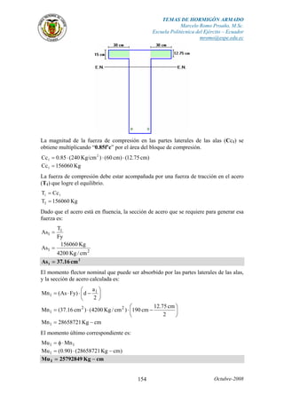 TEMAS DE HORMIGÓN ARMADO
Marcelo Romo Proaño, M.Sc.
Escuela Politécnica del Ejército – Ecuador
mromo@espe.edu.ec
Octubre-2008154
La magnitud de la fuerza de compresión en las partes laterales de las alas (Cc1) se
obtiene multiplicando “0.85f’c” por el área del bloque de compresión.
)cm75.12()cm60()Kg/cm240(85.0Cc 2
1 ⋅⋅⋅=
Kg156060Cc1 =
La fuerza de compresión debe estar acompañada por una fuerza de tracción en el acero
(T1) que logre el equilibrio.
11 CcT =
Kg156060T1 =
Dado que el acero está en fluencia, la sección de acero que se requiere para generar esa
fuerza es:
Fy
T
As 1
1 =
21
cm/Kg4200
Kg156060
As =
2
1 cm16.37As =
El momento flector nominal que puede ser absorbido por las partes laterales de las alas,
y la sección de acero calculada es:
⎟
⎠
⎞
⎜
⎝
⎛
−⋅⋅=
2
a
d)FyAs(Mn 1
1
⎟
⎠
⎞
⎜
⎝
⎛
−⋅⋅=
2
cm75.12
cm190)cm/Kg4200()cm16.37(Mn 22
1
cmKg28658721Mn1 −=
El momento último correspondiente es:
11 MnMu ⋅φ=
)cmKg28658721()90.0(Mu1 −⋅=
cmKg25792849Mu1 −=
 
