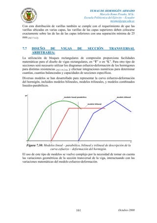 TEMAS DE HORMIGÓN ARMADO
Marcelo Romo Proaño, M.Sc.
Escuela Politécnica del Ejército – Ecuador
mromo@espe.edu.ec
Octubre-2008161
Con esta distribución de varillas también se cumple con el requerimiento de que las
varillas ubicadas en varias capas, las varillas de las capas superiores deben colocarse
exactamente sobre las de las de las capas inferiores con una separación mínima de 25
mm [ACI 7.6.2].
7.7 DISEÑO DE VIGAS DE SECCIÓN TRANSVERSAL
ARBITRARIA:
La utilización de bloques rectangulares de compresión proporciona facilidades
matemáticas para el diseño de vigas rectangulares, en “T” o en “L”. Para otro tipo de
secciones será necesario utilizar los diagramas esfuerzo-deformación de los hormigones
para distintas resistencias [ACI 10.2.6], y efectuar integraciones numéricas para determinar
cuantías, cuantías balanceadas y capacidades de secciones específicas.
Diversas modelos se han desarrollado para representar la curva esfuerzo-deformación
del hormigón, incluidos modelos bilineales, modelos trilineales, y modelos combinados
lineales-parabólicos.
Figura 7.30: Modelos lineal – parabólico, bilineal y trilineal de descripción de la
curva esfuerzo – deformación del hormigón.
El uso de este tipo de modelos se vuelve complejo por la necesidad de tomar en cuenta
las variaciones geométricas de la sección transversal de la viga, interactuando con las
variaciones matemáticas del modelo esfuerzo-deformación.
 