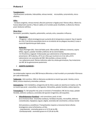 Pediatria I


Toxoplasmosis :
-Calcificaciones cerebrales, hidrocefalia, retraso mental, microcefalia, coriorretinitis, micro-
oftalmia.

Sífilis :
- Sondará congénita, retraso mental; afección pulmonar e hígado prod. Fibrosis difusa. Afecta los
huesos (depresión puente y Tibia en sable); en el cerebro prod. Encefalitis; si afecta los riñones
prod. Síndrome nefrítico.

Otros Virus :
Sarampión; parotiditis, hepatitis, poliomielitis, varicela, echo, coxsackie e influenza.

    •   Hipertermia :
        -Pirogenos = efecto teratogenico por aumento de la temperatura corporal. Hay el reporte
        de 11% (7 de 63) de anancefalia (cierre en el embrión de los pliegues neurales) 2 cosas a
        causa de hipertermia por baño sauna.

        Radiación :
        -Rayos Roentgen (Rx) : Dosis de Radio prod.: Microcefalia, defectos craneanos, espina
        bifida, ceguera, paladar hendido y defectos de las extremidades.
        -En Hiroshima y nagasaki :Embarazadas que sobrevivieron al bombardeo atómico
        presentaron: 28 % abortos, 25 % con niños que murieron en el 1er año y 25 %
        sobrevivieron con anomalías del SNC: Microcefalia y retraso mental.
        -Las radiaciones prod. Efectos indirectos sobre las celulas germinativas, hay mutaciones
        con MC de las generaciones posteriores

    •   AGENTES QUIMICOS :

Fármacos :

Las embarazadas ingieren unos 900 fármacos diferentes a nivel mundial y en promedio 4 fármacos
por cada embarazada.

Talidomida : Anti-esmitico, 1962 en Alemania occidental se mostró que prod.: Amelia y micro
Meliá, atresia intestinal y anomalías cardiacas.

Aminopterina : Anti-metabólico, antagonista del Ac.folico usado con abortivo en madres con TB;
se mostró que prod.: anancefalia, meringocele, hidrocefalia, paladar hendido y labios leporino.

Trimetadiona: Tx. Del pequeño mal, prod. el sind.de la Trimetadiona: MC de las orejas, paladar
Hendido, defectos cardiacos y anomalías del aparato Urogenital y del esqueleto.

    •   Difenilhidantoina (Fenitiina) : anti-convulsivos; prod. el sind.
        de la Fenitoina fetal : Anomalías Cardíacas, hendidura faciales, microcéfala, defectos
        craneofaciales, hipoplasia ungual y digital, anomalías del crecimiento y retraso mental

        Anti-psicotcos y ansiolíticos ( Tranquilizantes mayores y menores) tienen efectos
        teratogenico como la fentiazina y el litio.
        - meprobamato : anomalías grave en el 12 % de los RN.
        -Clordiazeproxido : anomalías grave en el 11% de los RN.
 