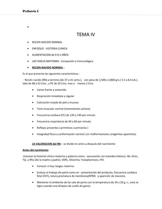 Pediatria I




    •

                                                TEMA IV
    •   RECIEN NACIDO NORMAL

    •   ENFOQUE : HISTORIA CLINICA

    •   ALIMENTACION de 0 A 5 AÑOS

    •   LACTANCIA MATERMA : Composión e Inmunológica

    •   RECIEN NACIDO NORMAL :

Es el que presenta las siguientes características :

- Recién nacido (RN) a termino (de 37 a 41 sems.), con peso de 2,500 a 3,800 grs.( 5.5 a 8.4 Lib.),
talla de 48 a 52 Cms., y PC de 35 Cms. mas o menos 2 Cms.

        •   Llanto fuerte y sostenido

        •   Respiración inmediata y regular

        •   Coloración rosada de piel y mucosa

        •   Tono muscular normal (movimientos activos)

        •   Frecuencia cardiaca (FC) de 120 a 140 por minuto

        •   Frecuencia respiratoria de 40 a 60 por minuto

        •   Reflejos presentes ( primitivos o primarios )

        •   Integridad física y conformación normal ( sin malformaciones congénitas aparentes)


        LA VALORACION del RN : se divide en antes y después del nacimiento

Antes del nacimiento:

-Conocer la historial clínico materno y paterno como : vacunación con toxoides titánico, Hb, Hcto.,
Tip. y Rho (de la madre y padre), VDRL, Glicemia; Toxoplasmosis, HIV.

        •   Conocer si hay riesgos materno.

        •   Evaluar el trabajo de parto como en : presentación del producto, frecuencia cardiaca
            fetal (FCF), rotura prematura de membrana(RPM) y aparición de meconio.

        •   Mantener el ambiente de las sala de parto con la temperatura de 24 a 26 g. c.; esto se
            logra usando una lámpara de cuello de ganzo.
 