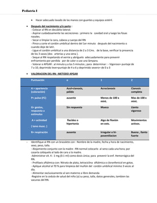 Pediatria I


       •   Hacer adecuado lavado de las manos con guantes y equipos estéril.

   •   Después del nacimiento y/o parto :
       - Colocar al RN en decúbito lateral.
       - Aspirar cuidadosamente las secreciones : primero la cavidad oral y luego las fosas
       nasales.
       - Secar o limpiar la cara, cabeza y cuerpo del RN
       - Pince y corte el cordón umbilical dentro del 1er minuto después del nacimiento o
       cuando deje de latir.
       - Ligue el cordón umbilical a una distancia de 2 a 3 Cms. de la base, verificar la presencia
       de los 3 vasos (dos arterias y una vena ).
       - Seque al RN respetando el vernix y abríguelo adecuadamente para prevenir
       enfriamiento por perdida por de calor o use una lámpara.
       - Valorar e APGAR : al minuto y a los 5 minutos ; para determinar : - Vigoroso= puntaje de
       7 a 10; deprimido leve=puntaje de 4 a 6 y deprimido severo= de 0 a 3

   •   VALORACION DEL RN : METODO APGAR

       Puntuación                      o                              1                           2

       A = apariencia                  Azul=cianosis,                 Acrocianosis                Cianosis
       (coloración)                    pálido                                                     completa

       P= pulso (FC)                   ausente                        Menos de 100 x              Mas de 100 x
                                                                      mint.                       mint.

       G= gestos,                      Sin respuesta                  Mueca                       Llanto
       respuesta a                                                                                vigoroso
       estímulos

       A = actividad                   flacidez o                     Algo de flexión             Movimientos
                                       hipertonía                     en exts.                    activos.
       ( tono musc. )

       R= respiración                  ausente                        Irregular e hi-             Buena , llanto
                                                                      poventilacion               fuerte

   -   Identifique al RN con un brazalete con : Nombre de la madre, fecha y hora de nacimiento,
       sexo, peso, talla.
       - Alojamiento conjunto con la madre : RN normal colocarlo al seno cada una hora; por
       casaría colóquelo al lado de cara a la madre.
       -Administrar vit. K : 1 mg.(0.1 ml) como dosis única; para prevenir la enf. Hemorrágica del
       RN.
       - Profilaxis oftálmica con: Nitrato de plata, tetraciclina oftálmica o cloranfenicol en gotas.
       - Aplique alcohol al 70 % para limpieza del muñón del cordón umbilical mínimo 3 veces al
       día.
       - Alimentar exclusivamente al sen materno a libre demanda
       -Registre en la cedula de salud del niño (a) su peso, talla, datos generales, tambien las
       vacunas del RN.
 