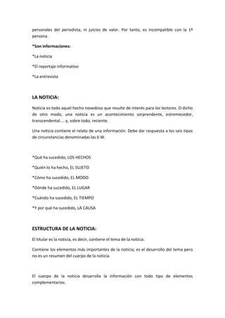personales del periodista, ni juicios de valor. Por tanto, es incompatible con la 1ª
persona.
*Son informaciones:
*La noticia
*El reportaje informativo
*La entrevista
LA NOTICIA:
Noticia es todo aquel hecho novedoso que resulte de interés para los lectores. O dicho
de otro modo, una noticia es un acontecimiento sorprendente, estremecedor,
transcendental.... y, sobre todo, reciente.
Una noticia contiene el relato de una información. Debe dar respuesta a los seis tipos
de circunstancias denominadas las 6 W.
*Qué ha sucedido, LOS HECHOS
*Quién lo ha hecho, EL SUJETO
*Cómo ha sucedido, EL MODO
*Dónde ha sucedido, EL LUGAR
*Cuándo ha sucedido, EL TIEMPO
*Y por qué ha sucedido, LA CAUSA
ESTRUCTURA DE LA NOTICIA:
El titular es la noticia, es decir, contiene el tema de la noticia.
Contiene los elementos más importantes de la noticia; es el desarrollo del tema pero
no es un resumen del cuerpo de la noticia.
El cuerpo de la noticia desarrolla la información con todo tipo de elementos
complementarios.
 