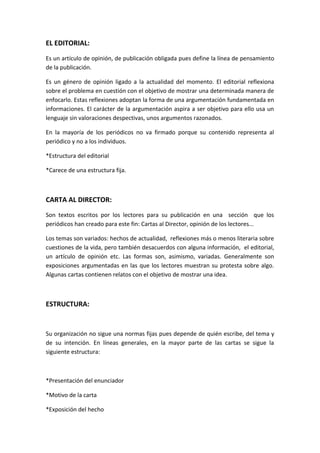 EL EDITORIAL:
Es un artículo de opinión, de publicación obligada pues define la línea de pensamiento
de la publicación.
Es un género de opinión ligado a la actualidad del momento. El editorial reflexiona
sobre el problema en cuestión con el objetivo de mostrar una determinada manera de
enfocarlo. Estas reflexiones adoptan la forma de una argumentación fundamentada en
informaciones. El carácter de la argumentación aspira a ser objetivo para ello usa un
lenguaje sin valoraciones despectivas, unos argumentos razonados.
En la mayoría de los periódicos no va firmado porque su contenido representa al
periódico y no a los individuos.
*Estructura del editorial
*Carece de una estructura fija.
CARTA AL DIRECTOR:
Son textos escritos por los lectores para su publicación en una sección que los
periódicos han creado para este fin: Cartas al Director, opinión de los lectores...
Los temas son variados: hechos de actualidad, reflexiones más o menos literaria sobre
cuestiones de la vida, pero también desacuerdos con alguna información, el editorial,
un artículo de opinión etc. Las formas son, asimismo, variadas. Generalmente son
exposiciones argumentadas en las que los lectores muestran su protesta sobre algo.
Algunas cartas contienen relatos con el objetivo de mostrar una idea.
ESTRUCTURA:
Su organización no sigue una normas fijas pues depende de quién escribe, del tema y
de su intención. En líneas generales, en la mayor parte de las cartas se sigue la
siguiente estructura:
*Presentación del enunciador
*Motivo de la carta
*Exposición del hecho
 