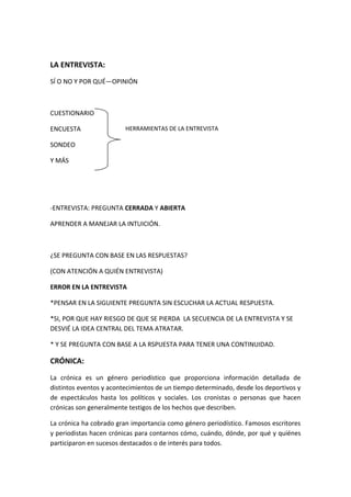LA ENTREVISTA:
SÍ O NO Y POR QUÉ—OPINIÓN
CUESTIONARIO
ENCUESTA
SONDEO
Y MÁS
-ENTREVISTA: PREGUNTA CERRADA Y ABIERTA
APRENDER A MANEJAR LA INTUICIÓN.
¿SE PREGUNTA CON BASE EN LAS RESPUESTAS?
(CON ATENCIÓN A QUIÉN ENTREVISTA)
ERROR EN LA ENTREVISTA
*PENSAR EN LA SIGUIENTE PREGUNTA SIN ESCUCHAR LA ACTUAL RESPUESTA.
*SI, POR QUE HAY RIESGO DE QUE SE PIERDA LA SECUENCIA DE LA ENTREVISTA Y SE
DESVIÉ LA IDEA CENTRAL DEL TEMA ATRATAR.
* Y SE PREGUNTA CON BASE A LA RSPUESTA PARA TENER UNA CONTINUIDAD.
CRÓNICA:
La crónica es un género periodístico que proporciona información detallada de
distintos eventos y acontecimientos de un tiempo determinado, desde los deportivos y
de espectáculos hasta los políticos y sociales. Los cronistas o personas que hacen
crónicas son generalmente testigos de los hechos que describen.
La crónica ha cobrado gran importancia como género periodístico. Famosos escritores
y periodistas hacen crónicas para contarnos cómo, cuándo, dónde, por qué y quiénes
participaron en sucesos destacados o de interés para todos.
HERRAMIENTAS DE LA ENTREVISTA
 