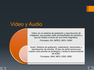 Video y Audio
Video: es un sistema de grabación y reproducción de
imágenes, que pueden estar acompañadas de sonidos y
que se realiza a través de una cinta magnética.
Formatos: AVI, MPEG, MOV, WMV
Audio: Sistema de grabación, tratamiento, transmisión y
reproducción de sonidos. El tipo de señal sonora que
nuestro oído percibe es analógica y recibe la denominación
de audio.
Formatos: WAV, MP3, OGG, MIDI
 