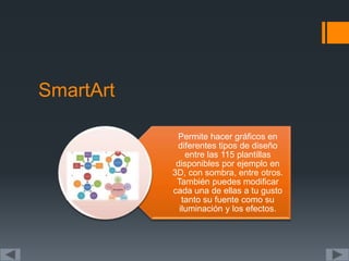 SmartArt
Permite hacer gráficos en
diferentes tipos de diseño
entre las 115 plantillas
disponibles por ejemplo en
3D, con sombra, entre otros.
También puedes modificar
cada una de ellas a tu gusto
tanto su fuente como su
iluminación y los efectos.
 
