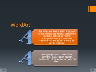 WordArt
Permite crear textos estilizados con
varios efectos especiales, tales como
texturas, contornos y otras
manipulaciones que no están
disponibles a través del formato de
fuente estándar.
Por ejemplo, uno puede crear
sombras, rotar, doblar, anchar,
cambiar de color y estirar la forma del
texto.
 