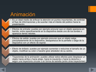 Animación
• Es un ideal medio de enfocar la atención en puntos importantes, de controlar
el flujo de informaciones y de suscitar más el interés del público hacia la
presentación.
• Efectos de entrada: puedes por ejemplo procurar que un objeto aparezca en
barrido, entre repentinamente en la diapositiva desde uno de los bordes o
aparezca dando rebotes.
• Efectos de salida: puedes por ejemplo procurar que un objeto salga
precipitadamente de la diapositiva, desaparezca de la pantalla o salga de la
diapositiva con un efecto de espiral.
• Efecto de énfasis: puedes por ejemplo aumentar o reducirse el tamaño de un
objeto, modificar su color o hacerlo girar alrededor de su centro.
• Trayectorias de la animación: puedes utilizar estos efectos para desplazar un
objeto hacia arriba o hacia abajo, hacia la izquierda o hacia la derecha o
según una trayectoria circular o en forma de estrella (entre otras trayectorias).
 