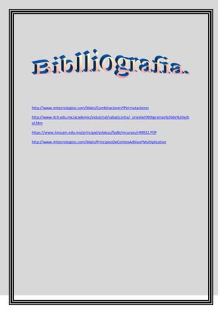 http://www.mitecnologico.com/Main/CombinacionesYPermutaciones

http://www.itch.edu.mx/academic/industrial/sabaticorita/_private/09Digramas%20de%20arb
ol.htm

https://www.itescam.edu.mx/principal/sylabus/fpdb/recursos/r49032.PDF

http://www.mitecnologico.com/Main/PrincipiosDeConteoAditivoYMultiplicativo
 