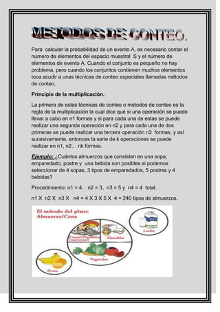 Para calcular la probabilidad de un evento A, es necesario contar el
número de elementos del espacio muestral S y el número de
elementos de evento A. Cuando el conjunto es pequeño no hay
problema, pero cuando los conjuntos contienen muchos elementos
toca acudir a unas técnicas de conteo especiales llamadas métodos
de conteo.

Principio de la multiplicación.

La primera de estas técnicas de conteo o métodos de conteo es la
regla de la multiplicación la cual dice que si una operación se puede
llevar a cabo en n1 formas y si para cada una de estas se puede
realizar una segunda operación en n2 y para cada una de dos
primeras se puede realizar una tercera operación n3 formas, y así
sucesivamente, entonces la serie de k operaciones se puede
realizar en n1, n2… nk formas.

Ejemplo: ¿Cuántos almuerzos que consisten en una sopa,
emparedado, postre y una bebida son posibles si podemos
seleccionar de 4 sopas, 3 tipos de emparedados, 5 postres y 4
bebidas?

Procedimiento: n1 = 4, n2 = 3, n3 = 5 y n4 = 4 total.

n1 X n2 X n3 X n4 = 4 X 3 X 5 X 4 = 240 tipos de almuerzos.
 