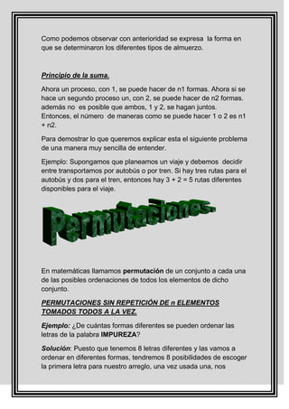 Como podemos observar con anterioridad se expresa la forma en
que se determinaron los diferentes tipos de almuerzo.



Principio de la suma.

Ahora un proceso, con 1, se puede hacer de n1 formas. Ahora si se
hace un segundo proceso un, con 2, se puede hacer de n2 formas.
además no es posible que ambos, 1 y 2, se hagan juntos.
Entonces, el número de maneras como se puede hacer 1 o 2 es n1
+ n2.

Para demostrar lo que queremos explicar esta el siguiente problema
de una manera muy sencilla de entender.

Ejemplo: Supongamos que planeamos un viaje y debemos decidir
entre transportamos por autobús o por tren. Si hay tres rutas para el
autobús y dos para el tren, entonces hay 3 + 2 = 5 rutas diferentes
disponibles para el viaje.




En matemáticas llamamos permutación de un conjunto a cada una
de las posibles ordenaciones de todos los elementos de dicho
conjunto.

PERMUTACIONES SIN REPETICIÓN DE n ELEMENTOS
TOMADOS TODOS A LA VEZ.

Ejemplo: ¿De cuántas formas diferentes se pueden ordenar las
letras de la palabra IMPUREZA?

Solución: Puesto que tenemos 8 letras diferentes y las vamos a
ordenar en diferentes formas, tendremos 8 posibilidades de escoger
la primera letra para nuestro arreglo, una vez usada una, nos
 
