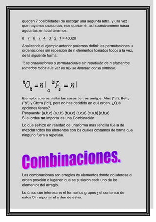 quedan 7 posibilidades de escoger una segunda letra, y una vez
que hayamos usado dos, nos quedan 6, así sucesivamente hasta
agotarlas, en total tenemos:

8 ´ 7 ´ 6 ´ 5 ´ 4 ´ 3 ´ 2 ´ 1 = 40320

Analizando el ejemplo anterior podemos definir las permutaciones u
ordenaciones sin repetición de n elementos tomados todos a la vez,
de la siguiente forma:

"Las ordenaciones o permutaciones sin repetición de n elementos
tomados todos a la vez es n!y se denotan con el símbolo:




                 O

Ejemplo: quieres visitar las casas de tres amigos: Alex ("a"), Betty
("b") y Chyra ("c"), pero no has decidido en qué orden. ¿Qué
opciones tienes?
Respuesta: {a,b,c} {a,c,b} {b,a,c} {b,c,a} {c,a,b} {c,b,a}
Si el orden no importa, es una Combinación.

Lo que se hizo en realidad de una forma mas sencilla fue la de
mezclar todos los elementos con los cuales contamos de forma que
ninguno fuera a repetirse.




Las combinaciones son arreglos de elementos donde no interesa el
orden posición o lugar en que se pusieron cada uno de los
elementos del arreglo.

Lo único que interesa es el formar los grupos y el contenido de
estos Sin importar el orden de estos.
 