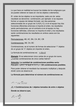 Lo que hace en realidad es buscar los totales de los subgrupos que
se pueden obtener en base al n de los objetos o elementos.

El orden de los objetos no es importante, cada uno de estos
resultado se denomina combinación, por ejemplo: si se requiere
formar un equipo de trabajo formado por dos personas
seleccionadas de un grupo de 3 (A,B y C); si en el equipo hay dos
funciones diferentes entonces si importa el orden, los resultados
serán permutaciones, por el contrario si en el equipo no hay
funciones definidas, entonces no importa el orden y los resultados
serán combinaciones los resultados en ambos casos son los
siguientes:

Permutaciones: AB, AC, BA, CA, BC, CB

Combinaciones: AB, CA, BC

Combinaciones, es el numero de formas de seleccionar “r” objetos
de un grupo de “n” objetos sin importar el orden,

La formula de combinaciones es: = r!(n-r)!

Ejemplo: Si se seleccionan cinco cartas de un grupo de nueve,
¿cuantas combinaciones de cinco cartas habría?

Solución: La cantidad de combinaciones posibles sería:
P(9,5)/5! = (9*8*7*6*5)/(5*4*3*2*1) = 126 combinaciones posibles.

Para poder obtener el resultado fue necesario multiplicar y después
dividir como se observa en

La fórmula para determinar el número de combinaciones es:




nCr   = Combinaciones de r objetos tomados de entre n objetos

Donde se observa que,
 
