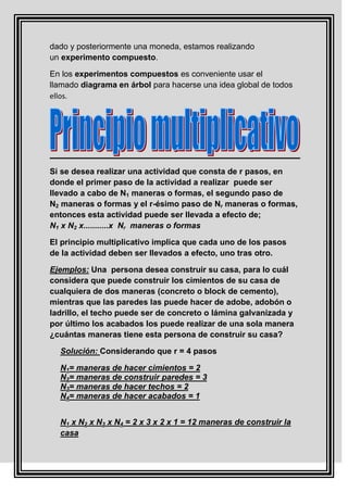 dado y posteriormente una moneda, estamos realizando
un experimento compuesto.

En los experimentos compuestos es conveniente usar el
llamado diagrama en árbol para hacerse una idea global de todos
ellos.




Si se desea realizar una actividad que consta de r pasos, en
donde el primer paso de la actividad a realizar puede ser
llevado a cabo de N1 maneras o formas, el segundo paso de
N2 maneras o formas y el r-ésimo paso de Nr maneras o formas,
entonces esta actividad puede ser llevada a efecto de;
N1 x N2 x...........x Nr maneras o formas

El principio multiplicativo implica que cada uno de los pasos
de la actividad deben ser llevados a efecto, uno tras otro.

Ejemplos: Una persona desea construir su casa, para lo cuál
considera que puede construir los cimientos de su casa de
cualquiera de dos maneras (concreto o block de cemento),
mientras que las paredes las puede hacer de adobe, adobón o
ladrillo, el techo puede ser de concreto o lámina galvanizada y
por último los acabados los puede realizar de una sola manera
¿cuántas maneras tiene esta persona de construir su casa?

  Solución: Considerando que r = 4 pasos

  N1= maneras de hacer cimientos = 2
  N2= maneras de construir paredes = 3
  N3= maneras de hacer techos = 2
  N4= maneras de hacer acabados = 1


  N1 x N2 x N3 x N4 = 2 x 3 x 2 x 1 = 12 maneras de construir la
  casa
 
