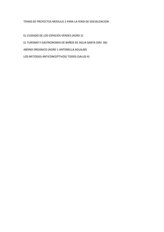 TEMAS DE PROYECTOS MODULO 1 PARA LA FERIA DE SOCIALIZACION
EL CUIDADO DE LOS ESPACIOS VERDES (AGRO 2)
EL TURISMO Y GASTRONOMIA DE BAÑOS DE AGUA SANTA (SRV. 04)
ABONO ORGANICO (AGRO 1-ANTONELLA AGUILAR)
LOS METODOS ANTICONCEPTIVOS/ TODOS (SALUD 4)
 