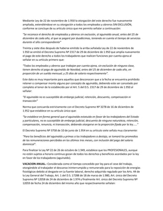 Mediante Ley de 22 de noviembre de 1.950 la otorgación del este derecho fue nuevamente
ampliada, extendiéndose en su otorgación a todos los empleados y obreros SIN EXCLUSIÓN,
conforme se concluye de su artículo único que me permito señalar a continuación:
“Se reconoce el derecho de empleados y obreros sin exclusión, al aguinaldo anual, antes del 25 de
diciembre de cada año, el que se pagará por duodécimas, teniendo en cuenta el tiempo de servicios
durante el año correspondiente”
Treinta y siete días después de haberse emitido la arriba señalada Ley de 22 de noviembre de
1.950 se emitió el Decreto Supremo Nº 2317 de 29 de diciembre de 1.950 que amplia nuevamente
el pago de este derecho a todos los trabajadores que realicen funciones por cuenta ajena al
señalar en su artículo primero que:
“Todos los empleados y obreros que trabajan por cuenta ajena, sin exclusión de ninguna clase,
tienen derecho al pago de aguinaldo de Navidad, antes del 25 de diciembre de cada año, en
proporción de un sueldo mensual, y 25 días de salario respectivamente”.
Este dato es muy importante para aquellos que desconocen que a la fecha se encuentra prohibido
retener o compensar monto alguno por concepto de aguinaldo, debiendo este ser cancelado por
completo al tenor de lo establecido por el Art. 5 del D.S. 2317 de 29 de diciembre de 1.950 al
señalar:
“El aguinaldo no es susceptible de embargo judicial, retención, descuento, compensación ni
transacción”
Norma que concuerda estrictamente con el Decreto Supremo Nº 3278 de 16 de diciembre de
1.952 que establece en su artículo único que:
“Se establece en forma general que el aguinaldo estatuido en favor de los trabajadores del Estado
y particulares, no es susceptible de embargo judicial, descuento de ninguna naturaleza, retención,
compensación, renuncia, ni transacción, debiendo otorgarse en la proporción fijada por la ley……”
El Decreto Supremo Nº 3758 de 10 de junio de 1.954 en su artículo siete señala muy claramente:
“Para los beneficios del aguinaldo y primas a los trabajadores a destajo, se tomará los promedios
de las remuneraciones percibidas en los últimos tres meses, con inclusión del pago del salario
dominical”.
Para finalizar la Ley Nº 22 de 26 de octubre de 1.949, establece que los PROFESIONALES, aunque
no estén sujetos a horario continuo gozan de todos los derechos y beneficios acordados por la ley
en favor de los trabajadores (aguinaldo).
VACACION ANUAL.- Considerada como el tiempo concedido por ley para el cese del trabajo,
otorgándole al trabajador el descanso ininterrumpido y remunerado para la reposición de energías
fisiológicas debido al desgaste en La fuente laboral, derecho adquirido regulado por los Arts. 44 de
la Ley General del Trabajo, Art. 1 del D.S. 17288 de 18 de marzo de 1.980, Art. único del Decreto
Supremo Nº 12058 de 24 de diciembre de 1.974 y finalmente Art. único del Decreto Supremo Nº
12059 de fecha 24 de diciembre del mismo año que respectivamente señalan:
 