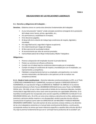 TEMA 6
OBLIGACIONES DE LAS RELACIONES LABORALES
6.1.- Derechos y obligaciones del trabajador. -
Derechos. - Debemos tomar en cuenta estos derechos fundamentales del trabajador
• A una remuneración “salario” y todo concepto económico emergente de la prestación
del trabajo como: bonos, primas, aguinaldos, etc.;
• A la permanencia y estabilidad en el empleo;
• A los descansos pagados;
• Al desarrollo de la relación de trabajo bajo condiciones de respeto, dignidad y
moralidad;
• A la seguridad social y seguridad e higiene ocupacional;
• A la indemnización por riesgos de trabajo;
• Al libre ejercicio de la actividad sindical;
• Al reconocimiento por años de servicios prestados.
• Inamovilidad Laboral de la Mujer Embarazada y Madre Trabajadora
Obligaciones. -
• Ponerse a disposición del empleador durante la jornada laboral;
• Prestar sus servicios con eficacia y eficiencia;
• Cumplir con el trabajo bajo las condiciones determinadas por el empleador;
• Cumplir el trabajo en condiciones de respeto y moralidad para con el empleador, sus
representantes y compañeros;
• Fidelidad o comportamiento leal con su empleador, principalmente a no revelar
secretos industriales o de fabricación a otro patrono y el de no realizar una
competencia desleal.
6.1.1.- Desde el texto constitucional. - Derechos laborales constitucionalizados La CPE, en el Título
II DERECHOS FUNDAMENTALES Y GARANTIAS, incorpora el Capítulo V DERECHOS SOCIALES Y
ECONOMICOS, en cuya Sección III figura el DERECHO AL TRABAJO Y AL EMPLEO. En la anterior
Constitución boliviana la Parte Tercera REGÍMENES ESPECIALES tenía como Título II al REGIMEN
SOCIAL (arts. 156-164), el cual, si bien comprendía el ámbito de las relaciones laborales, también
involucraba la seguridad social y otros casos como las personas con capacidades diferentes. En la
Asamblea Constituyente fue incorporada como sección específica el DERECHO A LA SALUD Y A LA
SEGURIDAD SOCIAL (arts. 35 al 45), así como otras relativas a derechos de la niñez, adolescencia y
juventud, y personas adultas mayores o con discapacidad, siendo lo peculiar de esta reforma
constitucional el Capítulo Cuarto sobre los DERECHOS DE LAS NACIONES Y PUEBLOS INDÍGENA
ORIGINARIO CAMPESINOS. Fuera del examen de otras secciones conexas relativas a los derechos
de las y los trabajadores existentes en el actual texto constitucional de Bolivia, a continuación,
corresponde analizar los temas que hacen referencia específica a aquellos (diez artículos del 46 al
55), bajo la premisa fundamental de que son la “principal fuerza productiva de la sociedad” (art.
 