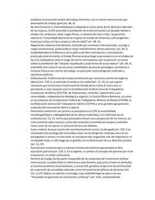 establece la promoción estatal del trabajo femenino, con la misma remuneración por
desempeño de trabajo igual (art. 48, V).
- No discriminación e inamovilidad para trabajadoras Como parte de los derechos laborales
de las mujeres, la CPE prescribe la prohibición de la discriminación y el despido debido a
estado civil, embarazo, edad, rasgos físicos, o números de hijas o hijos. Se garantiza
además la “inmovilidad laboral de las mujeres en estado de embarazo y del progenitor,
hasta que la hija o el hijo cumpla un año de edad” (art. 48, IV).
- Negociación colectiva Este derecho, instituido por convenios internacionales, se erige a
rango constitucional, propiciando el mejor entendimiento obrero-patronal. (art. 49, I),
- Estabilidad laboral A diferencia de la política de libre contratación y relocalización
practicada anteriormente, el Estado Plurinacional protege la permanencia en el empleo de
las y los trabajadores ante el riesgo de retiros intempestivos por la patronal. La norma
señala la prohibición del “despido injustificado y toda forma de acoso laboral” (art. 49, II),
entendido éste como el uso de varias modalidades de presión psicológica, económica e
inclusive física en los centros de trabajo, en particular contra dirigentes sindicales u
opositores políticos.
- Sindicalización A diferencia de la vieja Constitución que reconocía esta forma orgánica
laboral (art. 159, I), se extiende al campo y a la ciudad (art. 51, III), lo cual supone
reconocer que la estructura históricamente llevada de las minas al nivel rural, es
persistente a nivel nacional como la Confederación Sindical Única de Trabajadores
Campesinos de Bolivia (CSUTCB), de federaciones, centrales, subcentrales y aun
comunidades. Independencia ideológica y orgánica, la Central Obrera Boliviana, así como
en los estatutos de la Federación Sindical de Trabajadores Mineros de Bolivia (FSTMB), la
Confederación General de Trabajadores Fabriles (CGTFB) y otras grandes agrupaciones
sindicales del movimiento obrero y laboral.
- Patrimonio sindical Por vez primera se preceptúa en la CPE la inviolabilidad,
inembargabilidad e indelegabilidad de los bienes materiales y no materiales de los
sindicatos (art. 51, V), norma que precautela el buen uso y proyección de los mismos, así
como previene sobre excesos y actos discrecionales cometidos por propios y extraños
como casos de corrupción en perjuicio de las y los afiliados.
- Fuero sindical, Aunque a partir del constitucionalismo social y la abrogada (art. 159, I) se
contempló este privilegio de inmunidad a favor de los dirigentes sindicales para no ser
perseguidos ni presos, en este texto se incorporan dos resguardos más de importancia: el
no despido hasta un año luego de su gestión y la no disminución de sus derechos sociales
(art. 51, VI).
- Asociaciones empresariales La anterior Constitución boliviana garantizaba la libre
asociación patronal (art. 159, I). En la vigente, al cambiar el concepto de patronal por el de
empresarial, se evitan confusiones.
- Derecho de huelga Siendo parte inseparable de las conquistas del movimiento sindical
internacional, no podía faltar la referencia a este derecho, que junto al fuero es atribuible
al constitucionalismo social boliviano, la actual CPE garantiza el ejercicio de esta facultad
de suspensión de actividades laborales como herramienta de defensa de derechos (art.
53). La LGT dedica un capítulo a la huelga, cuya viabilidad legal se opera una vez
“fracasadas las gestiones de conciliación y arbitraje” (art. 114), comprendiendo
 