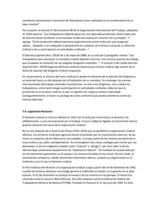 someterá a persecución ni privación de libertad por actos realizados en el cumplimiento de su
labor sindical”.
Por su parte, el artículo 1º del Convenio 98 de la Organización Internacional del Trabajo, adoptado
en 1949 expresa: “Los trabajadores deberán gozar de una adecuada protección contra todo acto
de discriminación tendiente a menoscabar la libertad sindical en relación con su empleo”. Y
agrega: “Dicha protección deberá ejercerse especialmente contra todo acto que tenga por
objeto... despedir a un trabajador o perjudicarle en cualquier otra forma a causa de su afiliación
sindical o de su participación en actividades sindicales...”.
El Decreto Supremo Nro. 29539 de 1 de mayo de 2008, en su artículo 3 parágrafo I señala: “Los
trabajadores que concluyan su mandato sindical deberán retornar a los mismos puestos de trabajo
que ocupaban al momento de ser elegidos dirigentes sindicales…”. El artículo 2 del citado Decreto
Supremo Nro. 29539 (vigencia del fuero sindical) dispone que el fuero sindical rige a partir de la
fecha de elección del dirigente sindical respectivo.
En consecuencia, el alcance del fuero sindical es desde el momento de la elección del dirigente y
se extiende hasta un año después de la finalización de su mandato. Sin embargo, las normas
internacionales del trabajo extienden la protección, no solo a los dirigentes, sino a todos los
trabajadores, entre tanto tengan participación en actividades sindicales, toda vez que la
protección es al accionar sindical, lo que no significa de ninguna manera impunidad.
Consiguientemente, el fuero no protege de actos contrarios que pueda cometerse contra las
normas laborales.
7.4. Legislación Nacional. -
El derecho sindical se inicia en Bolivia en 1912 con la lucha por el territorio, el derecho a la
alfabetización, a una remuneración por el trabajo. Fueron indígenas ligados al movimiento obrero
quienes sentaron las raíces de la organización sindical.
No es sino después de la Guerra del Chaco (1932-1935) que se posibilitó la organización sindical
efectiva. Los primeros sindicatos agrarios fueron orientados por los movimientos obreros, de las
minas en especial y de las fábricas en las ciudades. La mayor parte de los mineros provenía de la
zona andina y los valles cochabambinos. Así convergieron dos clases análogas para luchar por sus
demandas, la de los indígenas tratados como “colonos” y “pongos”; por otro lado, la de los
obreros bajo condiciones paupérrimas de “explotación laboral”. Tal realidad era ocasionada por
los terratenientes gamonales en el campo y los mineros feudales en las minas. De ese modo, el
movimiento campesino, aliado natural del movimiento obrero, sustenta su organización en el
sindicato y con él nace el derecho sindical.
El hito histórico del derecho a la organización sindical surge a partir del 14 de diciembre de 1942,
cuando los mineros declaran una huelga general e indefinida en Catavi. La respuesta no se dejó
esperar. El 21 de diciembre se produjo la masacre de los mineros en las pampas. El hecho fue
conocido como la masacre María Barzola. Dos años después nació la Federación Sindical de
Trabajadores Mineros de Bolivia (FSTMB), fundada en Huanuni el 11 de junio de 1944. En este
 