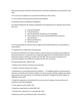 oficio que constituye la base del sindicato gremial, industrial o profesional al que pertenece” (DR,
123)
2º. Se autoriza la fundación con una votación de 50% más 1 de los votos.
3º. Una comisión honoraria (ad hoc) redactara los estatutos.
4º. Aprobación por la asamblea de trabajadores.
5º. Solicitud a Ministerio de Trabajo acompañando copia legalizada de los siguientes documentos:
(DR, 125).
a) Acta de Constitución.
b) Texto de Estatutos.
c) Acta de aprobación de Estatutos por la Asamblea.
d) Acta o poder en que conste la personalidad del que solicita el
reconocimiento.
e) Nómina del Directorio.
f) Nómina de socios.
6º. El Fiscal de Gobierno (ente que vela los negocios del Estado) dictaminara si es procedente o
improcedente.
7º. Resolución de la Gobernación de aprobación.
8º. Memorial al Ministerio de Trabajo, Empleo y Previsión Social, para aprobar personalidad por
Resolución Suprema. Los sindicatos son considerados legalmente constituidos desde la fecha de
Resolución Suprema emitida por el Poder Ejecutivo (DR, 124). No pueden sindicalizarse los
funcionarios públicos (DL 11049 del 24 octubre de 1973, Art. 21 inciso k).
Fines Del Sindicato (LGT, 100; DR, 136)
1. Defensa de los intereses colectivos que representa.
2. Celebrar contratos colectivos de trabajo.
3. Representar a sus asociados durante los conflictos. “...el trabajador podrá ser representado en
juicio por un miembro de la directiva sindical, a la cual se encuentra afiliado, dirigente que deberá
apersonarse ante el Juez sólo con un certificado de idoneidad.” (Código Procesal De Trabajo. DL
16896 de 25 julio 1979).
4. Organizar cooperativas, de producción de consumo, pero no iguales a las que producen las
empresas sonde están empleados.
5. Crear seguros y socorros (DR, 136).
6. Organizar cooperativas de crédito (DR, 136).
7. Atender fines culturales de sus asociados (DR, 136).
Prohibiciones Entre las prohibiciones (DR, 137) tenemos:
 