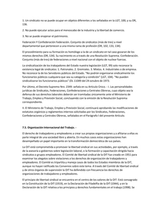 1. Un sindicato no se puede ocupar en objetos diferentes a los señalados en la LGT, 100, y su DR,
136.
2. No puede ejecutar actos para el menoscabo de la industria y la libertad de comercio.
3. No se puede enajenar el patrimonio.
Federación Y Confederación Federación. Conjunto de sindicatos (más de tres) a nivel
departamental que pertenecen a una misma rama de profesión (DR, 102, 133, 134).
El procedimiento para su formación es homólogo a la de un sindicato en tal caso gozaran de los
mismos derechos (DR, 134). Su nacimiento es a través de una Resolución Suprema. Confederación.
Conjunto (más de tres) de federaciones a nivel nacional con el objeto de nuclear fuerzas.
La sindicalización de los trabajadores del Estado nuestra legislación (LGT, 99) solo reconoce la
existencia legal de sindicatos: 1. Patronales. 2. Gremiales. 3. Mixtos. 4. Industriales o de empresa.
No reconoce la de los Servidores públicos del Estado. "No podrán organizarse sindicalmente los
funcionarios públicos cualquiera que sea su categoría y condición" (LGT, 104). "No pueden
sindicalizarse los funcionarios públicos" (DL 11049 del 24 octubre de 1973.
Por último, el Decreto Supremo Nro. 2349: señala en su Artículo Único. - I. Las personalidades
jurídicas de Sindicatos, Federaciones, Confederaciones y Centrales Obreras, cuyo objeto sea la
defensa de sus derechos laborales deberán ser tramitadas únicamente ante el Ministerio de
Trabajo, Empleo y Previsión Social, concluyendo con la emisión de la Resolución Suprema
correspondiente.
II. El Ministerio de Trabajo, Empleo y Previsión Social, continuará aprobando las modificaciones de
estatutos orgánicos y reglamentos internos solicitadas por los Sindicatos, Federaciones,
Confederaciones y Centrales Obreras, señalados en el Parágrafo I del presente Artículo.
7.5. Organización Internacional del Trabajo. -
El derecho de trabajadores y empleadores a crear sus propias organizaciones y a afiliarse a ellas es
parte integral de una sociedad libre y abierta. En muchos casos estas organizaciones han
desempeñado un papel importante en la transformación democrática de sus países.
La OIT está comprometida a promover la libertad sindical en sus actividades, por ejemplo, a través
de la asesoría a gobiernos sobre legislación laboral, o la formación y capacitación dirigida hacia
sindicatos o grupos empleadores. El Comité de libertad sindical de la OIT fue creado en 1951 para
examinar los alegatos sobre violaciones a los derechos de organización de trabajadores y
empleadores. El Comité es tripartita y maneja casos de todos los Estados miembros de la OIT,
aunque no hayan ratificado los Convenios sobre este tema. A través del Comité de libertad sindical
y de otros órganos de supervisión la OIT ha defendido con frecuencia los derechos de
organizaciones de trabajadores y empleadores.
El principio de libertad sindical se encuentra en el centro de los valores de la OIT: Está consagrado
en la Constitución de la OIT (1919), en la Declaración de Filadelfia de la OIT (1944), y en la
Declaración de la OIT relativa a los principios y derechos fundamentales en el trabajo (1998). Se
 