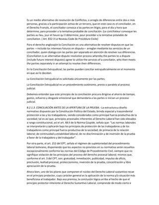 Es un medio alternativo de resolución de Conflictos, o arreglo de diferencias entre dos o más
personas, gracias a la participación activa de un tercero, que en este caso es el conciliador, en
el Derecho Francés, el conciliador convoca a las partes en litigio, para el día y hora que
determine, para proceder a la tentativa probable de conciliación. (Le conciliateur convoque les
parties au lieu, jour et heure qu´il détermine, pour procéder a la tentative préalable de
conciliation. ( Art. 832-3 Le Noveau Code de Procédure Civile)
Para el derecho anglosajón la Conciliación es una alternativa de resolver disputas en que las
partes —incluida los intereses futuros en disputa— arreglan mediante los servicios de un
conciliador, quien dialoga con las partes por separado en atención de resolver sus diferencias.
(Conciliation is an alternative dispute resolution process whereby the parties to a dispute
(include future interest disputes) agree to utilize the services of a conciliator, who then meets
the parties separately in an attempt to resolve their differences.
En la Conciliación Extrajudicial, las partes pueden conciliar extrajudicialmente en el momento
en que así lo decidan.
La Conciliación Extrajudicial es solicitada únicamente por las partes.
La Conciliación Extrajudicial es un procedimiento autónomo, previo o paralelo al proceso
judicial.
Debemos entender que este principio de la conciliación procura dirigirse al ahorro de tiempo,
gastos, esfuerzo y desgaste emocional que demandaría a las partes si inician un proceso
judicial.
8.2.1.3. CONCILIACIÓN ANTES DE LA APERTURA DE LA PRUEBA.- La estructura y diseño
normativo dispuesto por la Constitución Política del Estado, brinda especial y trascendental
protección a las y los trabajadores, siendo considerados como principal fuerza productiva de la
sociedad; tal es así que, principios procesales inherentes al Derecho Laboral han sido elevados
a rango constitucional, así el art. 48.II de la Norma Cúspide, señala que: “Las normas laborales
se interpretarán y aplicarán bajo los principios de protección de las trabajadoras y de los
trabajadores como principal fuerza productiva de la sociedad; de primacía de la relación
laboral; de continuidad y estabilidad laboral; de no discriminación y de inversión de la prueba
a favor de la trabajadora y del trabajador”.
Por otra parte, el art. 252 del CPT, señala el régimen de supletoriedad del procedimiento
laboral boliviano, disponiendo que los aspectos no previstos en su normativa serán resueltos
excepcionalmente conforme las normas del Código de Procedimiento Civil, siempre que no
signifique violación de los principios del proceso del derecho procesal laboral; mismos que,
conforme el art. 3 del CPT, son: gratuidad, inmediación, publicidad, impulso de oficio,
preclusión, lealtad procesal, proteccionismo, inversión de la prueba, concentración y libre
apreciación de la prueba.
Ahora bien, uno de los pilares que componen el núcleo del Derecho Laboral sustantivo recae
en el principio protector, cuyo carácter general es la aplicación de la norma y/o situación más
beneficiosa al trabajador. Bajo esa premisa, la conclusión lógica arriba al hecho de que el
principio protector inherente al Derecho Sustantivo Laboral, comprende de modo cierto e
 