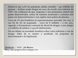 Redação – Prof. João Mendonça
Blog - http://profjcmendonca.blogspot.com
 Estima-se que 5,2% da população adulta mundial – 240 milhões de
pessoas – tenham usado drogas em 2012, de acordo com relatório da
ONU. Há evidências de que, enquanto o uso permanece estável nos
países desenvolvidos, cresce de maneira acentuada o consumo nos
países em desenvolvimento e nas regiões mais pobres do planeta.
 Cerca de 7% dos brasileiros já experimentaram maconha. Em 2011, o
uso foi de 3% da população – cerca de 8 milhões -, e em 2012,
segundo o levantamento nacional de álcool de drogas, o uso atingiu
2,6 milhões de adultos e 244 mil adolescentes.
 Há um debate na sociedade brasileira sobre como enfrentar o uso de
drogas. Além de se manter a proibição, há propostas de
descriminação e de legalização.
 