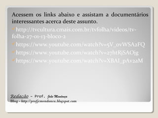 Redação – Prof. João Mendonça
Blog - http://profjcmendonca.blogspot.com
Acessem os links abaixo e assistam a documentários
interessantes acerca deste assunto.
http://tvcultura.cmais.com.br/tvfolha/videos/tv-
folha-27-01-13-bloco-2
https://www.youtube.com/watch?v=5V_0vWSA2FQ
https://www.youtube.com/watch?v=27htRjSAOjg
https://www.youtube.com/watch?v=XBAI_pAv2aM
 