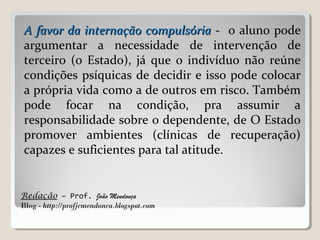 Redação – Prof. João Mendonça
Blog - http://profjcmendonca.blogspot.com
A favor da internação compulsóriaA favor da internação compulsória - o aluno pode
argumentar a necessidade de intervenção de
terceiro (o Estado), já que o indivíduo não reúne
condições psíquicas de decidir e isso pode colocar
a própria vida como a de outros em risco. Também
pode focar na condição, pra assumir a
responsabilidade sobre o dependente, de O Estado
promover ambientes (clínicas de recuperação)
capazes e suficientes para tal atitude.
 