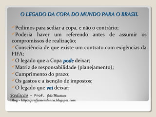 Redação – Prof. João Mendonça
Blog - http://profjcmendonca.blogspot.com
O LEGADO DA COPA DO MUNDO PARA O BRASILO LEGADO DA COPA DO MUNDO PARA O BRASIL
Pedimos para sediar a copa, e não o contrário;
Poderia haver um referendo antes de assumir os
compromissos de realização;
Consciência de que existe um contrato com exigências da
FIFA;
O legado que a Copa podepode deixar;
Matriz de responsabilidade (planejamento);
Cumprimento do prazo;
Os gastos e a isenção de impostos;
O legado que vaivai deixar;
 