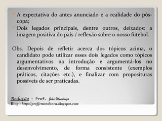 Redação – Prof. João Mendonça
Blog - http://profjcmendonca.blogspot.com
 A expectativa do antes anunciado e a realidade do pós-
copa;
 Dois legados principais, dentre outros, deixados: a
imagem positiva do país / reflexão sobre o nosso futebol.
Obs. Depois de refletir acerca dos tópicos acima, o
candidato pode utilizar esses dois legados como tópicos
argumentativos na introdução e argumentá-los no
desenvolvimento, de forma consistente (exemplos
práticos, citações etc.), e finalizar com proposituras
possíveis de ser praticadas.
 