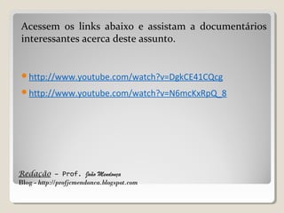 Redação – Prof. João Mendonça
Blog - http://profjcmendonca.blogspot.com
Acessem os links abaixo e assistam a documentários
interessantes acerca deste assunto.
http://www.youtube.com/watch?v=DgkCE41CQcg
http://www.youtube.com/watch?v=N6mcKxRpQ_8
 