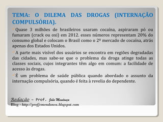 Redação – Prof. João Mendonça
Blog - http://profjcmendonca.blogspot.com
TEMA: O DILEMA DAS DROGAS (INTERNAÇÃO
COMPULSÓRIA).
Quase 3 milhões de brasileiros usaram cocaína, aspiraram pó ou
fumaram (crack ou oxi) em 2012. esses números representam 20% do
consumo global e colocam o Brasil como o 2º mercado de cocaína, atrás
apenas dos Estados Unidos.
A parte mais visível dos usuários se encontra em regiões degradadas
das cidades, mas sabe-se que o problema da droga atinge todas as
classes sociais, cujos integrantes têm algo em comum: a facilidade de
acesso às drogas.
É um problema de saúde pública quando abordado o assunto da
internação compulsória, quando é feita à revelia do dependente.
 