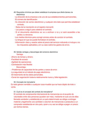 48. Requisitos mínimos que deben establecer la empresa que oferta bienes vía
electrónica
·​​La dirección de la empresa o de uno de sus establecimientos permanentes,
·​​El número de identificación
· ​Su dirección de correo electrónico y cualquier otro dato que permita establecer
contrato.
·​ ​Datos de la inscripción en el registro mercantil.
·​ ​Los pasos a seguir para celebrar el contrato.
· ​Si el documento electrónico se va a archivar o no y si será accesible a las
partes o a terceros.
·​​Los medios técnicos para corregir errores antes de concluir el contrato.
·​​La lengua en que se puede formalizar el contrato.
· ​Información clara y exacta sobre el precio del servicio indicando si incluye o no
los impuestos aplicables y en su caso sobre los gastos de envío.
49. Señale ventajas y desventajas del comercio electrónico
Ventaja:
-Ahorro de tiempo y dinero.
-Facilidad de acceso
-Agilidad de operaciones
-Contratación más flexible
Desventaja:
- Problemas de capacidad de las partes y casos de error.
-La seguridad en el método de pago electrónico.
-El tratamiento de los datos personales.
-Canal de negociación todavía relativamente nuevo y falta legislación.
50. Concepto de mercadería
Es todo género vendible o cualquier cosa mueble que se hace objeto de trato o
venta.
51. Cual es el concepto del contrato de mercadería?
El contrato de compraventa internacional de mercancías es el acuerdo de
voluntades entre dos personas (pueden ser más), mediante el cual una de ellas
llamada vendedor y establecida en un país determinado se obliga a entregar
material y legalmente una cantidad o volumen de mercancías o productos a un
comprador establecida en otro país, quien a su vez se obliga a pagar un precio
por dichos bienes.
 