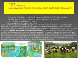 EL DISEÑO DE NUEVOS PRODUCTOS PARA SATISFACER NECESIDADES FUTURAS .

LA MEJOR DE LAS CARACTERISTICAS DE LOS PRODUTOS EXISTENTES.

LA SATISFACION E INTERESES SOCIALES .
EL USO DE MATERIALES DE BAJO IMPACTO.
En 1987, el desarrollo sustentable fue presentado formalmente por la Comisión Mundial de Medio
Ambiente y Desarrollo de Naciones Unidas, como una alternativa al desarrollo socioeconómico
tradicional, causante de graves daños ambientales al planeta. Ocho años después, en 1995, fundamos
en México Espacios Naturales y Desarrollo Sustentable A.C. y establecimos como uno de nuestros
objetivos principales, promover alternativas de producción en las comunidades de nuestro país, que
garantizarán su sustento económico y que protegerán su capital natural. A la fecha, hemos puesto en
marcha decenas de proyectos productivos amigables con el medio ambiente, que han beneficiado a
muchas familias y a su entorno ecológico. Nuestra visión a futuro es seguir trabajando para que el
desarrollo sustentable en nuestro país sea el medio natural de desarrollo.


 