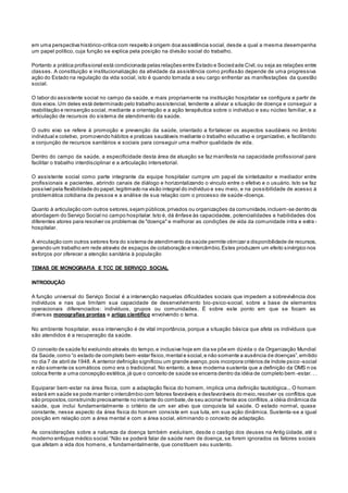 em uma perspectiva histórico-crítica com respeito à origem doa assistência social, desde a qual a mesma desempenha
um papel político, cuja função se explica pela posição na divisão social do trabalho.
Portanto a prática profissional está condicionada pelas relações entre Estado e Sociedade Civil,ou seja as relações entre
classes. A constituição e institucionalização da atividade da assistência como profissão depende de uma progressiva
ação do Estado na regulação da vida social, isto é quando tomada a seu cargo enfrentar as manifestações da questão
social.
O labor do assistente social no campo da saúde, e mais propriamente na instituição hospitalar se configura a partir de
dois eixos.Um deles está determinado pelo trabalho assistencial, tendente a aliviar a situação de doença e conseguir a
reabilitação e reinserção social, mediante a orientação e a ação terapêutica sobre o indivíduo e seu núcleo familiar, e a
articulação de recursos do sistema de atendimento da saúde.
O outro eixo se refere à promoção e prevenção da saúde, orientado a fortalecer os aspectos saudáveis no âmbito
individual e coletivo, promovendo hábitos e praticas saudáveis mediante o trabalho educativo e organizativo, e facilitando
a conjunção de recursos sanitários e sociais para conseguir uma melhor qualidade de vida.
Dentro do campo da saúde, a especificidade desta área de atuação se faz manifesta na capacidade profissional para
facilitar o trabalho interdisciplinar e a articulação intersetorial.
O assistente social como parte integrante da equipe hospitalar cumpre um papel de sintetizador e mediador entre
profissionais e pacientes, abrindo canais de diálogo e horizontalizando o vinculo entre o efetivo e o usuário. Isto se faz
possível pela flexibilidade do papel,legitimado na visão integral do indivíduo e seu meio, e na possibilidade de acesso à
problemática cotidiana da pessoa e a análise de sua relação com o processo de saúde-doença.
Quanto à articulação com outros setores,sejam públicos,privados ou organizações da comunidade,incluem-se dentro da
abordagem do Serviço Social no campo hospitalar.Isto é, dá ênfase às capacidades, potencialidades e habilidades dos
diferentes atores para resolver os problemas de "doença" e melhorar as condições de vida da comunidade intra e extra -
hospitalar.
A vinculação com outros setores fora do sistema de atendimento da saúde permite otimizar a disponibilidade de recursos,
gerando um trabalho em rede através de espaços de colaboração e intercâmbio.Estes produzem um efeito sinérgico nos
esforços por oferecer a atenção sanitária à população
TEMAS DE MONOGRAFIA E TCC DE SERVIÇO SOCIAL
INTRODUÇÃO
A função universal do Serviço Social é a intervenção naquelas dificuldades sociais que impedem a sobrevivência dos
indivíduos e nas que limitam sua capacidade de desenvolvimento bio-psico-social, sobre a base de elementos
operacionais diferenciados: indivíduos, grupos ou comunidades. É sobre este ponto em que se focam as
diversas monografias prontas e artigo científico envolvendo o tema.
No ambiente hospitalar, essa intervenção é de vital importância, porque a situação básica que afeta os indivíduos que
são atendidos é a recuperação da saúde.
O conceito de saúde foi evoluindo através do tempo,e inclusive hoje em dia se põe em dúvida o da Organização Mundial
da Saúde,como “o estado de completo bem-estar físico,mental e social,e não somente a ausência de doenças”,emitido
no dia 7 de abril de 1948. A anterior definição significou um grande avanço,pois incorpora critérios de índole psico -social
e não somente os somáticos como era o tradicional. No entanto, a tese moderna sustenta que a definição da OMS n os
coloca frente a uma concepção estética,já que o conceito de saúde se encerra dentro da idéia de completo bem -estar. . .
Equiparar bem-estar na área física, com a adaptação física do homem, implica uma definição tautológica... O homem
estará em saúde se pode manter o intercâmbio com fatores favoráveis e desfavoráveis do meio,resolver os conflitos que
são propostos,construindo precisamente no instante do combate,de seu acionar frente aos conflitos,a idéia dinâmica da
saúde, que inclui fundamentalmente o critério de um ser ativo que conquista tal saúde. O estado normal, quase
constante, nesse aspecto da área física do homem consiste em sua luta, em sua ação dinâmica. Sustenta-se a igual
posição em relação com a área mental e com a área social, eliminando o conceito de adaptação.
As considerações sobre a natureza da doença também evoluíram, desde o castigo dos deuses na Antig üidade, até o
moderno enfoque médico social.“Não se poderá falar de saúde nem de doença, se forem ignorados os fatores sociais
que afetam a vida dos homens, e fundamentalmente, que constituem seu sustento.
 