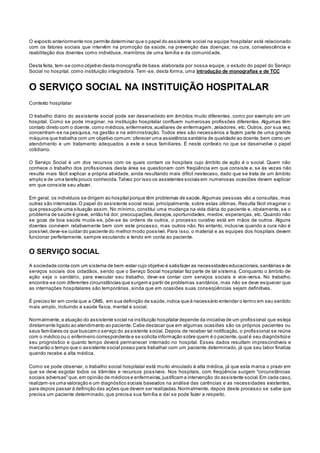 O exposto anteriormente nos permite determinar que o papel do assistente social na equipe hospitalar está relacionado
com os fatores sociais que intervêm na promoção da saúde, na prevenção das doenças; na cura, convalescência e
reabilitação dos doentes como indivíduos, membros de uma família e da comunidade.
Desta feita, tem-se como objetivo desta monografia de base, elaborada por nossa equipe, o estudo do papel do Serviço
Social no hospital, como instituição integradora. Tem -se, desta forma, uma introdução de monografias e de TCC
O SERVIÇO SOCIAL NA INSTITUIÇÃO HOSPITALAR
Contexto hospitalar
O trabalho diário do assistente social pode ser desenvolvido em âmbitos muito diferentes, como por exemplo em um
hospital. Como se pode imaginar, na instituição hospitalar confluem numerosas profissões diferentes. Algumas têm
contato direto com o doente, como médicos,enfermeiros,auxiliares de enfermagem, zeladores, etc. Outros, por sua vez,
concentram-se na pesquisa, na gestão e na administração. Todos eles são necessários e fazem parte de uma grande
máquina que trabalha com um objetivo comum:oferecer uma assistência sanitária de qualidade ao doente,bem como um
atendimento e um tratamento adequados a este e seus familiares. É neste contexto no que se desenvolve o papel
cotidiano.
O Serviço Social é um dos recursos com os quais contam os hospitais cujo âmbito de ação é o social. Quem não
conhece o trabalho dos profissionais desta área se questionam com freqüência em que consiste e, se às vezes não
resulta mais fácil explicar a própria atividade, ainda resultando mais difícil nestecaso, dado que se trata de um âmbito
amplo e de uma tarefa pouco conhecida.Talvez por isso os assistentes sociais em numerosas ocasiões devem explicar
em que consiste seu afazer.
Em geral, os indivíduos se dirigem ao hospital porque têm problemas de saúde.Algumas pessoas vão a consultas, mas
outras são internadas.O papel do assistente social recai, principalmente, sobre estas últimas. Resulta fácil imaginar o
que pressupõe uma situação assim. No mínimo, constitui uma mudança na vida diária do paciente e, obviamente, se o
problema de saúde é grave, então há dor, preocupações,desejos,oportunidades, medos, esperanças, etc. Quando não
se goza de boa saúde muda-se, põe-se às ordens de outros, o processo curativo está em mãos de outros. Alguns
doentes convivem relativamente bem com este processo, mas outros não. No entanto, inclusive quando a cura não é
possível,deve-se cuidar do paciente do melhor modo possível. Para isso, o material e as equipes dos hospitais devem
funcionar perfeitamente, sempre escutando e tendo em conta ao paciente.
O SERVIÇO SOCIAL
A sociedade conta com um sistema de bem-estar cujo objetivo é satisfazer as necessidades educacionais,sanitárias e de
serviços sociais dos cidadãos, sendo que o Serviço Social hospitalar faz parte de tal sistema. Conquanto o âmbito de
ação seja o sanitário, para executar seu trabalho, deve-se contar com serviços sociais e vice-versa. No trabalho,
encontra-se com diferentes circunstâncias que surgem a partir de problemas sanitários, mas não se deve esquecer que
as internações hospitalares são temporárias, ainda que em ocasiões suas conseqüências sejam definitivas.
É preciso ter em conta que a OMS, em sua definição de saúde,indica que é necessário entender o termo em seu sentido
mais amplo, incluindo a saúde física, mental e social.
Normalmente,a atuação do assistente social na instituição hospitalar depende da iniciativa de um profissional que esteja
diretamente ligado ao atendimento ao paciente.Cabe destacar que em algumas ocasiões são os próprios pacientes ou
seus familiares os que buscam o serviço do assistente social. Depois de receber tal notificação, o profissional se reúne
com o médico ou o enfermeiro correspondente e se solicita informação sobre quem é o paciente,qual é seu diagnósticoe
seu prognóstico e quanto tempo deverá permanecer internado no hospital. Esses dados resultam imprescindíveis e
marcarão o tempo que o assistente social possui para trabalhar com um paciente determinado, já que seu labor finaliza
quando recebe a alta médica.
Como se pode observar, o trabalho social hospitalar está muito vinculado à alta médica, já que esta marca o prazo em
que se deve esgotar todos os trâmites e recursos possíveis. Nos hospitais, com freqüência surgem "circunstâncias
sociais adversas"que,em opinião de médicos e enfermeiras,justificam a intervenção do assistente social.Em cada caso,
realizam-se uma valoração e um diagnóstico sociais baseados na análise das carências e as necessidades existentes,
para depois passar à definição das ações que devem ser realizadas.Normalmente, depois deste processo se sabe que
precisa um paciente determinado, que precisa sua família e daí se pode fazer a respeito.
 