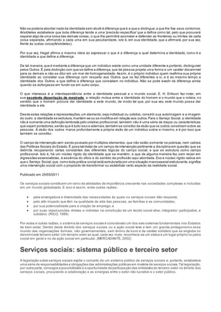 Não se poderia abordar nada da identidade sem aludir à diferença que é a que a distingue,a que lhe fixa seus contornos.
Aristóteles estabelece que toda diferença tende a uma 'precisão específica' que a defina como tal, pelo que procurará
separar algo de uma coisa das demais coisas, o que lhe permitirá assinalar e defender as fronteiras ou limites de cada
coisa separada, afirmando a cada uma em sua peculiaridade, isto é, em sua identidade, que a afirmará, por sua vez,
frente às outras coisa(Aristoteles).
Por sua vez, Hegel afirma a mesma ideia ao expressar o que é a diferença a qual determina a identidade, como é a
identidade a que define a diferença.
De tal maneira,que é mediante a diferença que um indivíduo existe como uma unidade diferente e,portanto, distinguível
pelos Outros.É pela distinção com que se define a diferença,que tal pessoa projeta uma forma e um caráter discernível
para os demais e não se dilui em um mar de homogeneidade. Assim, é o próprio indivíduo quem reafirma sua própria
identidade ao constatar sua diferença com respeito aos Outros que os faz diferentes a si, e é ao mesmo tempo a
identidade dos Outros a que define a diferença que constatam no indivíduo. Não se pode evadir da diferença ainda
quando se esforçasse em fundir-se em outro corpo.
O que interessa é a interdependência entre a identidade pessoal e o mundo social. E. H. Erikson faz notar, em
sua excelente dissertação de mestrado, a relação mútua entre a identidade do homem e o mundo que o rodeia, no
sentido que o homem procura dar identidade a este mundo, de modo tal que, por sua vez, este mundo possa dar
identidade a ele.
Desde estas relações e representações,um elemento,seja individual ou coletivo, constrói sua autoimagem e a imagem
do outro: a identidade se estrutura,mantém-se ou se modifica em relação aos outros.Para o Serviço Social, a identidade
não é somente uma definição lembrada pelo coletivo profissional, também não é uma série de traços ou características
que sejam portadores,senão que é tudo isso e ademais,também se constitui da visão que os outros constroem sobre as
pessoas. A visão dos outros marca profundamente a própria visão de um indivíduo sobre si mesmo, e é por isso que
também os constitui.
O campo de intervenção vem sendo povoado por múltiplos elementos, que não estão somente na pobreza, nem cativos
das Políticas Sociais do Estado.É possível tratar de um campo de intervenção pertinente a disciplina em questão que se
delimita recuperando certas constantes das diferentes lógicas do campo social, e que se estrutura como campo
profissional. Isto é, há um núcleo rígido da identidade que se mantém, e que de alguma maneira faz, sem recair em
digressões essencialistas, à essência do ofício e do sentido da profissão aqui abordada. Ess e núcleo rígido radica em
que o Serviço Social,que, como toda prática social está estruturada por uma situação macrossocial estruturante,significa
uma intervenção social com o propósito de transformar ou estabilizar certo aspecto da realidade social.
Publicado em 20/05/2011
Os serviços sociais constituem um ramo de atividades de importância crescente nas sociedades complexas e incluídas
em um mundo globalizado. E isso é assim, entre outras razões:
 pela envergadura e diversidade das necessidades às quais os serviços sociais dão resposta;
 pelo alto impacto que têm na qualidade de vida das pessoas, as famílias e as comunidades;
 por sua potencialidade para a criação de emprego; e
 por suas repercussões diretas e indiretas na construção de um tecido social ativo, integrador, participativo, e
solidário. (RICO, 1999)
Por estas e outras razões,o sistema de serviços sociais é considerado um dos seis sistemas fundamentais nos Estados
de bem-estar. Dentro deste âmbito dos serviços sociais ou a ação social teve e tem um grande protagonismo esse
mundo das organizações formais, não governamentais, sem ânimo de lucro e de caráter solidário que se engloba no
denominado terceiro setor.Um terceiro setor ao qual, cada vez mais,reconhece-se um status e um lugar próprio no palco
social em geral e no da ação social em particular. (MERCADANTE, 2002)
Serviços sociais: sistema público e terceiro setor
A legislação sobre serviços sociais expõe o conceito de um sistema público de serviços sociais e, portanto, estabelece
uma série de responsabilidades e obrigações das administrações públicas em matéria de serviços sociais.Tal legislação,
por outra parte, consagra a possibilidade e a oportunidade da participação das entidades do terceiro setor no âmbito dos
serviços sociais, procurando a colaboração e as sinergias entre o setor não lucrativo e o setor público.
 